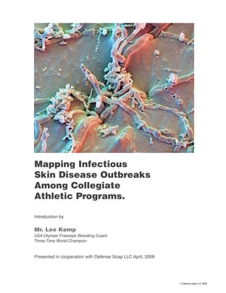 Mapping Infectious
Skin Disease Outbreaks
Among Collegiate
Athletic Programs.

Introduction by


Mr. Lee Kemp
USA Olympic Freestyle Wrestling Coach
Three-Time World Champion


Presented in cooperation with Defense Soap LLC April, 2008




                                                             © Defense Soap LLC 2008
 