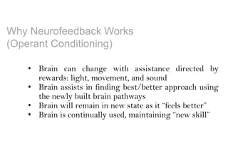 Why Neurofeedback Works
(Operant Conditioning)
• Brain can change with assistance directed by
rewards: light, movement, and sound
• Brain assists in finding best/better approach using
the newly built brain pathways
• Brain will remain in new state as it “feels better”
• Brain is continually used, maintaining “new skill”
 