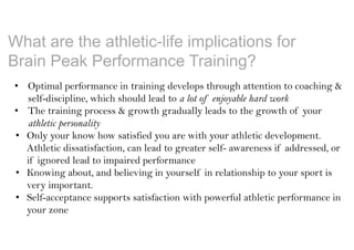 What are the athletic-life implications for
Brain Peak Performance Training?
• Optimal performance in training develops through attention to coaching &
self-discipline, which should lead to a lot of enjoyable hard work
• The training process & growth gradually leads to the growth of your
athletic personality
• Only your know how satisfied you are with your athletic development.
Athletic dissatisfaction, can lead to greater self- awareness if addressed, or
if ignored lead to impaired performance
• Knowing about, and believing in yourself in relationship to your sport is
very important.
• Self-acceptance supports satisfaction with powerful athletic performance in
your zone
 