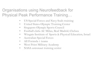 Organisations using Neurofeedback for
Physical Peak Performance Training…
• US Special Forces and Navy Seals training
• United States Olympic Training Center
• Singapore Olympic Sports Council
• Football clubs AC Milan, Real Madrid, Chelsea
• Wingate Institute of Sports & Physical Education, Israel
• Australian Special Forces
• All Formula 1 teams
• West Point Military Academy
• NASA astronaut training center
 