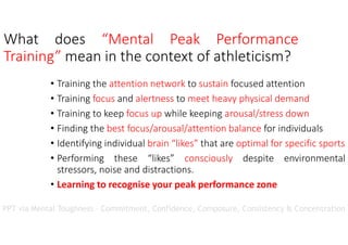 What does “Mental Peak Performance
Training” mean in the context of athleticism?
• Training the attention network to sustain focused attention
• Training focus and alertness to meet heavy physical demand
• Training to keep focus up while keeping arousal/stress down
• Finding the best focus/arousal/attention balance for individuals
• Identifying individual brain “likes” that are optimal for specific sports
• Performing these “likes” consciously despite environmental
stressors, noise and distractions.
• Learning to recognise your peak performance zone
PPT via Mental Toughness – Commitment, Confidence, Composure, Consistency & Concentration
 