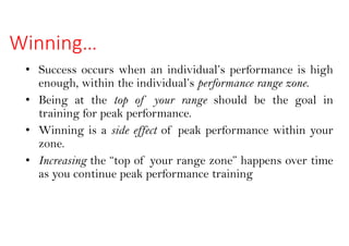 Winning…
• Success occurs when an individual’s performance is high
enough, within the individual’s performance range zone.
• Being at the top of your range should be the goal in
training for peak performance.
• Winning is a side effect of peak performance within your
zone.
• Increasing the “top of your range zone” happens over time
as you continue peak performance training
 