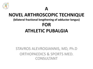 A
NOVEL ARTHROSCOPIC TECHNIQUE
(bilateral fractional lengthening of adductor longus)
FOR
ATHLETIC PUBALGIA
STAVROS ALEVROGIANNIS, MD, Ph.D
ORTHOPAEDICS & SPORTS MED.
CONSULTANT
 
