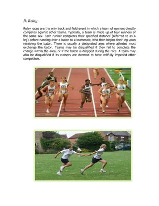 D. Relay
Relay races are the only track and field event in which a team of runners directly
competes against other teams. Typically, a team is made up of four runners of
the same sex. Each runner completes their specified distance (referred to as a
leg) before handing over a baton to a teammate, who then begins their leg upon
receiving the baton. There is usually a designated area where athletes must
exchange the baton. Teams may be disqualified if they fail to complete the
change within the area, or if the baton is dropped during the race. A team may
also be disqualified if its runners are deemed to have willfully impeded other
competitors.
 