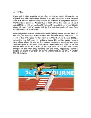 E. Hurdles
Races with hurdles as obstacles were first popularized in the 19th century in
England. The first known event, held in 1830, was a variation of the 100-yard
dash that included heavy wooden barriers as obstacles. A competition between
the Oxford and Cambridge Athletic Clubs in 1864 refined this, holding a 120-yard
race (109.72 m) with ten hurdles of 3-foot and 6 inches (1.06 m) in height (each
placed 10 yards (9.14 m) apart), with the first and final hurdles 15 yards from
the start and finish, respectively.
French organisers adapted the race into metric (adding 28 cm) and the basics of
this race, the men's 110 metres hurdles, has remained largely unchanged. The
origin of the 400 metres hurdles also lies in Oxford, where (around 1860) a
competition was held over 440 yards and twelve 1.06 m high wooden barriers
were placed along the course. The modern regulations stem from the 1900
Summer Olympics: the distance was fixed to 400 m while ten 3-foot (91.44 cm)
hurdles were placed 35 m apart on the track, with the first and final hurdles
being 45 m and 40 m away from the start and finish, respectively. Women's
hurdles are slightly lower at 84 cm for the 100 m event and 76 cm (2 ft 6in) for
the 400 m event.
 