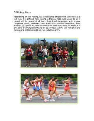 F. Walking Races
Racewalking, or race walking, is a long-distance athletic event. Although it is a
foot race, it is different from running in that one foot must appear to be in
contact with the ground at all times. Stride length is reduced, so to achieve
competitive speeds, racewalkers must attain cadence rates comparable to those
achieved by Olympic 400-metre runners—and they must do so for hours at a
time since the Olympic events are the 20-kilometre (12 mi) race walk (men and
women) and 50-kilometre (31 mi) race walk (men only).
 