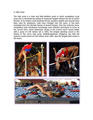 3. High Jump
The high jump is a track and field athletics event in which competitors must
jump over a horizontal bar placed at measured heights without the aid of certain
devices. In its modern most practiced format, auxiliary weights and mounds have
been used for assistance; rules have changed over the years. It has been
contested since the Olympic Games of ancient Greece. Over the centuries since,
competitors have introduced increasingly more effective techniques to arrive at
the current form. Javier Sotomayor (Cuba) is the current men's record holder
with a jump of 2.45 metres set in 1993, the longest standing record in the
history of the men's high jump. StefkaKostadinova (Bulgaria) has held the
women's world record at 2.09 metres since 1987, also the longest-held record in
the event.
 