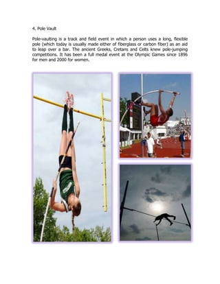 4. Pole Vault
Pole-vaulting is a track and field event in which a person uses a long, flexible
pole (which today is usually made either of fiberglass or carbon fiber) as an aid
to leap over a bar. The ancient Greeks, Cretans and Celts knew pole-jumping
competitions. It has been a full medal event at the Olympic Games since 1896
for men and 2000 for women.
 