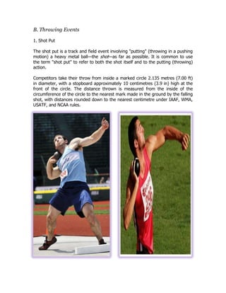 B. Throwing Events
1. Shot Put
The shot put is a track and field event involving "putting" (throwing in a pushing
motion) a heavy metal ball—the shot—as far as possible. It is common to use
the term "shot put" to refer to both the shot itself and to the putting (throwing)
action.
Competitors take their throw from inside a marked circle 2.135 metres (7.00 ft)
in diameter, with a stopboard approximately 10 centimetres (3.9 in) high at the
front of the circle. The distance thrown is measured from the inside of the
circumference of the circle to the nearest mark made in the ground by the falling
shot, with distances rounded down to the nearest centimetre under IAAF, WMA,
USATF, and NCAA rules.
 