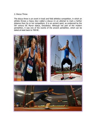 2. Discus Throw
The discus throw is an event in track and field athletics competition, in which an
athlete throws a heavy disc—called a discus—in an attempt to mark a farther
distance than his or her competitors. It is an ancient sport, as evidenced by the
5th century BC Myron statue, Discobolus. Although not part of the modern
pentathlon, it was one of the events of the ancient pentathlon, which can be
dated at least back to 708 BC.
 