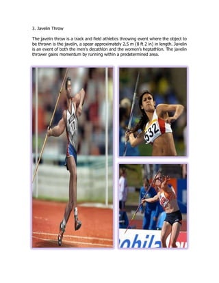 3. Javelin Throw
The javelin throw is a track and field athletics throwing event where the object to
be thrown is the javelin, a spear approximately 2.5 m (8 ft 2 in) in length. Javelin
is an event of both the men's decathlon and the women's heptathlon. The javelin
thrower gains momentum by running within a predetermined area.
 
