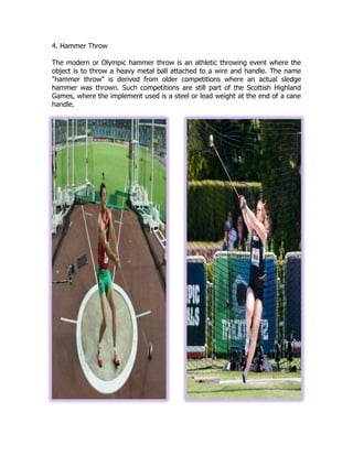 4. Hammer Throw
The modern or Olympic hammer throw is an athletic throwing event where the
object is to throw a heavy metal ball attached to a wire and handle. The name
"hammer throw" is derived from older competitions where an actual sledge
hammer was thrown. Such competitions are still part of the Scottish Highland
Games, where the implement used is a steel or lead weight at the end of a cane
handle.
 