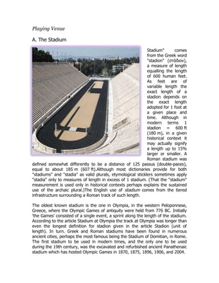 Playing Venue
A. The Stadium
Stadium" comes
from the Greek word
"stadion" (στάδιον),
a measure of length
equalling the length
of 600 human feet.
As feet are of
variable length the
exact length of a
stadion depends on
the exact length
adopted for 1 foot at
a given place and
time. Although in
modern terms 1
stadion = 600 ft
(180 m), in a given
historical context it
may actually signify
a length up to 15%
larger or smaller. A
Roman stadium was
defined somewhat differently to be a distance of 125 passus (double-paces),
equal to about 185 m (607 ft).Although most dictionaries provide for both
"stadiums" and "stadia" as valid plurals, etymological sticklers sometimes apply
"stadia" only to measures of length in excess of 1 stadium. (That the "stadium"
measurement is used only in historical contexts perhaps explains the sustained
use of the archaic plural.)The English use of stadium comes from the tiered
infrastructure surrounding a Roman track of such length.
The oldest known stadium is the one in Olympia, in the western Peloponnese,
Greece, where the Olympic Games of antiquity were held from 776 BC. Initially
'the Games' consisted of a single event, a sprint along the length of the stadium.
According to the article Stadium at Olympia the track at Olympia was longer than
even the longest definition for stadion given in the article Stadion (unit of
length). In turn. Greek and Roman stadiums have been found in numerous
ancient cities, perhaps the most famous being the Stadium of Domitian, in Rome.
The first stadium to be used in modern times, and the only one to be used
during the 19th century, was the excavated and refurbished ancient Panathenaic
stadium which has hosted Olympic Games in 1870, 1875, 1896, 1906, and 2004.
 