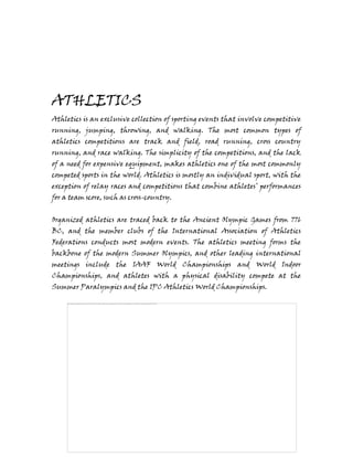 ATHLETICS
Athletics is an exclusive collection of sporting events that involve competitive
running, jumping, throwing, and walking. The most common types of
athletics competitions are track and field, road running, cross country
running, and race walking. The simplicity of the competitions, and the lack
of a need for expensive equipment, makes athletics one of the most commonly
competed sports in the world. Athletics is mostly an individual sport, with the
exception of relay races and competitions that combine athletes’ performances
for a team score, such as cross-country.
Organized athletics are traced back to the Ancient Olympic Games from 776
BC, and the member clubs of the International Association of Athletics
Federations conducts most modern events. The athletics meeting forms the
backbone of the modern Summer Olympics, and other leading international
meetings include the IAAF World Championships and World Indoor
Championships, and athletes with a physical disability compete at the
Summer Paralympics and the IPC Athletics World Championships.
 