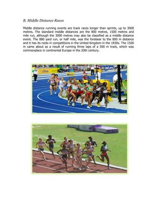 B. Middle Distance Races
Middle distance running events are track races longer than sprints, up to 3000
metres. The standard middle distances are the 800 metres, 1500 metres and
mile run, although the 3000 metres may also be classified as a middle distance
event. The 880 yard run, or half mile, was the forebear to the 800 m distance
and it has its roots in competitions in the United Kingdom in the 1830s. The 1500
m came about as a result of running three laps of a 500 m track, which was
commonplace in continental Europe in the 20th century.
 