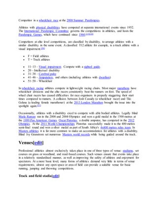 Competitor in a wheelchair race at the 2008 Summer Paralympics.
Athletes with physical disabilities have competed at separate international events since 1952.
The International Paralympic Committee governs the competitions in athletics, and hosts the
Paralympic Games, which have continued since 1960.[13][14]
Competitors at elite level competitions, are classified by disability, to arrange athletes with a
similar disability in the same event. A classified T12 athlete for example, is a track athlete with a
visual impairment.[20]
 F = Field athletes
 T = Track athletes
 11–13 – Visual impairment. Compete with a sighted guide.
 20 – Intellectual disability
 31–38 – Cerebral palsy
 41–46 – Amputation, and others (including athletes with dwarfism)
 51–58 – Wheelchair
In wheelchair racing athletes compete in lightweight racing chairs. Most major marathons have
wheelchair divisions and the elite racers consistently beat the runners on foot. The speed of
wheel chair racers has caused difficulties for race organisers in properly staggering their start
times compared to runners. A collision between Josh Cassidy (a wheelchair racer) and Tiki
Gelana (a leading female marathoner) at the 2013 London Marathon brought the issue into the
spotlight again.[21]
Occasionally, athletes with a disability excel to compete with able bodied athletes. Legally blind
Marla Runyan ran in the 2000 and 2004 Olympics and won a gold medal in the 1500 metres at
the 1999 Pan American Games. Oscar Pistorius, a double amputee, has competed in the 2012
Olympics. At the 2011 World Championships Pistorius successfully made it to the 400 metres
semi-final round and won a silver medal as part of South Africa's 4x400 metres relay team. In
Masters athletics it is far more common to make an accommodation for athletes with a disability.
Blind Ivy Granstrom set numerous Masters world records while being guided around the track.
Venues[edit]
Professional athletics almost exclusively takes place in one of three types of venue: stadiums, set
courses on grass or woodland, and road-based courses. Such venues ensure that events take place
in a relatively standardised manner, as well as improving the safety of athletes and enjoyment for
spectators. At a more basic level, many forms of athletics demand very little in terms of venue
requirements; almost any open space or area of field can provide a suitable venue for basic
running, jumping and throwing competitions.
Track and field stadia[edit]
 