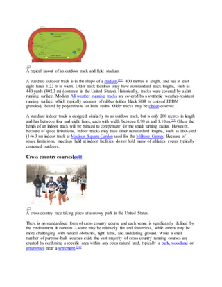 A typical layout of an outdoor track and field stadium
A standard outdoor track is in the shape of a stadium,[22] 400 metres in length, and has at least
eight lanes 1.22 m in width. Older track facilities may have nonstandard track lengths, such as
440 yards (402.3 m) (common in the United States). Historically, tracks were covered by a dirt
running surface. Modern All-weather running tracks are covered by a synthetic weather-resistant
running surface, which typically consists of rubber (either black SBR or colored EPDM
granules), bound by polyurethane or latex resins. Older tracks may be cinder-covered.
A standard indoor track is designed similarly to an outdoor track, but is only 200 metres in length
and has between four and eight lanes, each with width between 0.90 m and 1.10 m.[23] Often, the
bends of an indoor track will be banked to compensate for the small turning radius. However,
because of space limitations, indoor tracks may have other nonstandard lengths, such as 160-yard
(146.3 m) indoor track at Madison Square Garden used for the Millrose Games. Because of
space limitations, meetings held at indoor facilities do not hold many of athletics events typically
contested outdoors.
Cross country courses[edit]
A cross country race taking place at a snowy park in the United States.
There is no standardised form of cross country course and each venue is significantly defined by
the environment it contains – some may be relatively flat and featureless, while others may be
more challenging with natural obstacles, tight turns, and undulating ground. While a small
number of purpose-built courses exist, the vast majority of cross country running courses are
created by cordoning a specific area within any open natural land, typically a park, woodland or
greenspace near a settlement.[24]
 