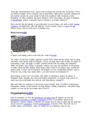 At the elite and professional level, courses must be looped and each lap must be between 1750 m
and 2000 m in length. Severe obstacles such as deep ditches, high barriers and thick undergrowth
not normally present; the course should be able to be completed whilst remaining on foot
throughout. In order to maintain the sport's distinction from road running, the usage of unnatural
or macadamised surfaces is generally kept to a minimum or avoided entirely.[24]
Due to the fact that the majority of races take place on areas of grass, soil, mud or earth, weather
conditions can significantly affect the difficulty of cross country courses, as snow and rain
reduces traction and can create areas of standing water.
Road courses[edit]
A typical road running course on the inner-city roads of Toronto
The surface of road races is highly important and the IAAF dictate that the courses must be along
man-made roads, bicycle paths or footpaths. Courses set along major roads of cities are typical of
road running events, and traffic is usually cordoned off from the area during the competition.
While soft ground, such as grass, is generally avoided, races may start and finish on soft ground
or within a track and field stadium. Road racing courses come in two primary types: looped and
point-to-point. Courses may be measured and designed to cover a standardised distance, such as
10 km (6.2 mi), or they may simply follow a set route between two landmarks.[25]
Road running courses over 5 km usually offer drinks or refreshment stations for runners at
designated points alongside the course and medical professionals are present at the courses of
major races due to the health risks involved with long-distance running.[25]
Elite road walks are conducted on closed loop courses (usually loops of 2,000 or 2,500 meters).
Refreshment stations are also present over long distance walking competitions, with drinks being
available on every lap for races longer than 10 km.[26]
Organizations[edit]
Since its foundation in 1912, the international governing body for athletics has been the
International Association of Athletics Federations (IAAF). It was initially known as the
International Amateur Athletics Federation but changed later its name to reflect that the sport had
moved away from amateurism towards professionalism in the late 1970s. The IAAF has 213
member nations and territories, which are divided into six continental areas (or area
 
