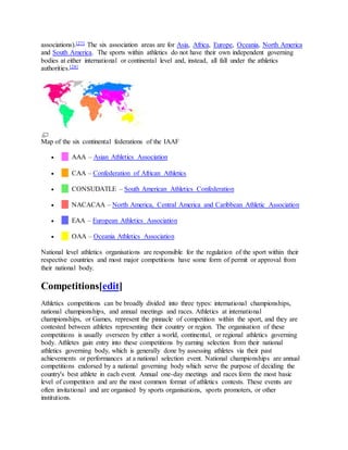 associations).[27] The six association areas are for Asia, Africa, Europe, Oceania, North America
and South America. The sports within athletics do not have their own independent governing
bodies at either international or continental level and, instead, all fall under the athletics
authorities.[28]
Map of the six continental federations of the IAAF
 AAA – Asian Athletics Association
 CAA – Confederation of African Athletics
 CONSUDATLE – South American Athletics Confederation
 NACACAA – North America, Central America and Caribbean Athletic Association
 EAA – European Athletics Association
 OAA – Oceania Athletics Association
National level athletics organisations are responsible for the regulation of the sport within their
respective countries and most major competitions have some form of permit or approval from
their national body.
Competitions[edit]
Athletics competitions can be broadly divided into three types: international championships,
national championships, and annual meetings and races. Athletics at international
championships, or Games, represent the pinnacle of competition within the sport, and they are
contested between athletes representing their country or region. The organisation of these
competitions is usually overseen by either a world, continental, or regional athletics governing
body. Athletes gain entry into these competitions by earning selection from their national
athletics governing body, which is generally done by assessing athletes via their past
achievements or performances at a national selection event. National championships are annual
competitions endorsed by a national governing body which serve the purpose of deciding the
country's best athlete in each event. Annual one-day meetings and races form the most basic
level of competition and are the most common format of athletics contests. These events are
often invitational and are organised by sports organisations, sports promoters, or other
institutions.
 