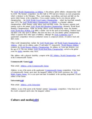 The IAAF World Championships in Athletics is the primary global athletics championships held
by IAAF. The biennial competition was first held in 1983 and now features an event programme
which is identical to the Olympics. Thus, road running, racewalking and track and field are the
sports which feature at the competition. Cross country running has its own discrete global
championships – the IAAF World Cross Country Championships – which has been held annually
since 1973. The IAAF World Indoor Championships in Athletics is a biennial athletics
championships which features solely indoor track and field events. The foremost separate road
running event is the annual IAAF World Half Marathon Championships (formerly World Road
Running Championships). While not having official world championship status, the biennial
IAAF World Race Walking Cup fulfils a similar role for the sport of racewalking. Outdoor track
and field is the only sport in athletics that does not have a its own distinct global championship
which is separate from other types of athletics, although the IAAF Continental Cup (a
quadrennial competition between continental teams) is composed entirely of outdoor track and
field events.
Other world championships include the IAAF World Junior and World Youth Championships in
Athletics, which are for athletes under-19 and under-17, respectively. World Masters Athletics
conducts the World Masters Athletics Championships for athletes in 5-year age divisions over
the age of 35. The now defunct IAAF World Road Relay Championships served as the global
event for ekiden marathon relay races.
Elite athletes with a physical disability compete at the IPC Athletics World Championships and
at the Commonwealth Games.
Commonwealth Games[edit]
Main article: Athletics at the Commonwealth Games
Athletics is one of the sports at the quadrennial Commonwealth Games competition. It has been
a Commonwealth Games sport since the inaugural edition of the event's precursor, the 1930
British Empire Games. It is a core sport and must be included in the sporting programme of each
edition of the Games.
Universiade[edit]
Main article: Athletics at the Universiade
Athletics is one of the sports at the biennial summer Universiade competition. It has been one of
the event's competed sports since the inaugural edition.
Culture and media[edit]
 