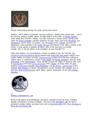 Ancient Greek pottery showing the javelin and the discus throw
Athletics, and its athletes in particular, has been artistically depicted since ancient times – one of
the surviving instances include runners and high jumpers in the motifs of Ancient Egyptian
tombs dating from 2250 BC. Athletics was much respected in Ancient Greece and the events
within the ancient pentathlon provided inspiration for large statues such as the Discobolus and
Discophoros, and for motifs on countless vase and pottery works. Aristotle discussed the
significance of the pentathlon in his treatise Rhetoric and reflected on the athlete aesthetic of the
period: "a body capable of enduring all efforts, either of the racecourse or of bodily
strength...This is why the athletes in the pentathlon are most beautiful".[31]
Films about athletics are overwhelmingly focused on running events: the 1962 film The
Loneliness of the Long Distance Runner (based on the book of the same name) explores cross
country running as a means of escape. Chariots of Fire, perhaps one of the most well-known
athletics films, is a fictionalised account of Eric Liddell and Harold Abrahams's chase for sprint
gold medals at the 1924 Olympics. Track and field has been the subject of American films such
as Personal Best (1981) and Across the Tracks (1991). Biopics are found within the genre,
including Prefontaine (regarding Steve Prefontaine) and Jim Thorpe – All-American (1951)
featuring Burt Lancaster as Thorpe. Documentaries are also common with examples such as
2007 film Spirit of the Marathon, which follows runners' preparations for the 2005 Chicago
Marathon.
Running commemorative coin
Books on the subject are predominantly non-fiction, and tend towards the forms of training
manuals and historical accounts of athletics. The story of the four-minute mile has been a
particularly popular subject, spawning books such as The Perfect Mile and 3:59.4: The Quest to
Break the Four Minute Mile.
 