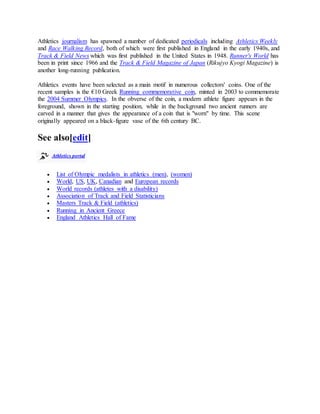 Athletics journalism has spawned a number of dedicated periodicals including Athletics Weekly
and Race Walking Record, both of which were first published in England in the early 1940s, and
Track & Field News which was first published in the United States in 1948. Runner's World has
been in print since 1966 and the Track & Field Magazine of Japan (Rikujyo Kyogi Magazine) is
another long-running publication.
Athletics events have been selected as a main motif in numerous collectors' coins. One of the
recent samples is the €10 Greek Running commemorative coin, minted in 2003 to commemorate
the 2004 Summer Olympics. In the obverse of the coin, a modern athlete figure appears in the
foreground, shown in the starting position, while in the background two ancient runners are
carved in a manner that gives the appearance of a coin that is "worn" by time. This scene
originally appeared on a black-figure vase of the 6th century BC.
See also[edit]
Athletics portal
 List of Olympic medalists in athletics (men), (women)
 World, US, UK, Canadian and European records
 World records (athletes with a disability)
 Association of Track and Field Statisticians
 Masters Track & Field (athletics)
 Running in Ancient Greece
 England Athletics Hall of Fame
 