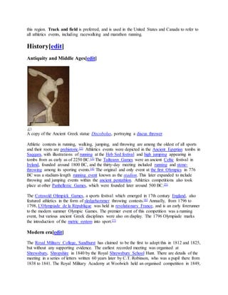 this region. Track and field is preferred, and is used in the United States and Canada to refer to
all athletics events, including racewalking and marathon running.
History[edit]
Antiquity and Middle Ages[edit]
A copy of the Ancient Greek statue Discobolus, portraying a discus thrower
Athletic contests in running, walking, jumping, and throwing are among the oldest of all sports
and their roots are prehistoric.[2] Athletics events were depicted in the Ancient Egyptian tombs in
Saqqara, with illustrations of running at the Heb Sed festival and high jumping appearing in
tombs from as early as of 2250 BC.[3] The Tailteann Games were an ancient Celtic festival in
Ireland, founded around 1800 BC, and the thirty-day meeting included running and stone-
throwing among its sporting events.[4] The original and only event at the first Olympics in 776
BC was a stadium-length running event known as the stadion. This later expanded to include
throwing and jumping events within the ancient pentathlon. Athletics competitions also took
place at other Panhellenic Games, which were founded later around 500 BC.[5]
The Cotswold Olimpick Games, a sports festival which emerged in 17th century England, also
featured athletics in the form of sledgehammer throwing contests.[6] Annually, from 1796 to
1798, L'Olympiade de la République was held in revolutionary France, and is an early forerunner
to the modern summer Olympic Games. The premier event of this competition was a running
event, but various ancient Greek disciplines were also on display. The 1796 Olympiade marks
the introduction of the metric system into sport.[7]
Modern era[edit]
The Royal Military College, Sandhurst has claimed to be the first to adopt this in 1812 and 1825,
but without any supporting evidence. The earliest recorded meeting was organised at
Shrewsbury, Shropshire in 1840 by the Royal Shrewsbury School Hunt. There are details of the
meeting in a series of letters written 60 years later by C.T. Robinson, who was a pupil there from
1838 to 1841. The Royal Military Academy at Woolwich held an organised competition in 1849,
 