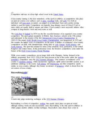 Competitors mid-race at a boys high school event in the United States
Cross country running is the most naturalistic of the sports in athletics as competitions take place
on open-air courses over surfaces such as grass, woodland trails, and earth. It is both an
individual and team sport, as runners are judged on an individual basis and a points scoring
method is used for teams. Competitions are typically long distance races of 4 km (2.5 mi) or
more which are usually held in autumn and winter. Cross country's most successful athletes often
compete in long-distance track and road events as well.
The Crick Run in England in 1838 was the first recorded instance of an organised cross country
competition. The sport gained popularity in British, then American schools in the 19th century
and culminated in the creation of the first International Cross Country Championships in
1903.[18] The annual IAAF World Cross Country Championships was inaugurated in 1973 and
this remains the highest level of competition for the sport. A number of continental cross country
competitions are held, with championships taking place in Asia, Europe, North America and
South America. The sport has retained its status at the scholastic level, particularly in the United
Kingdom and United States. At the professional level, the foremost competitions come under the
banner of the IAAF Cross Country Permit Meetings.
While cross country competitions are no longer held at the Olympics, having featured in the
athletics programme from 1912–1924, it has been present as one of the events within the modern
pentathlon competition since the 1912 Summer Olympics. One variation on traditional cross
country is mountain running, which incorporates significant uphill and/or downhill sections as an
additional challenge to the course. Fell running and Orienteering are other competitive sports
similar to cross country, although they feature an element of navigation which is absent from the
set courses of cross country.
Racewalking[edit]
Main article: Racewalking
A track-side judge monitoring technique at the 1912 Summer Olympics.
Racewalking is a form of competitive walking that usually takes place on open-air roads,
although running tracks are also occasionally used. Racewalking is the only sport in athletics in
which judges monitor athletes on their technique. Racewalkers must always have a foot in
 
