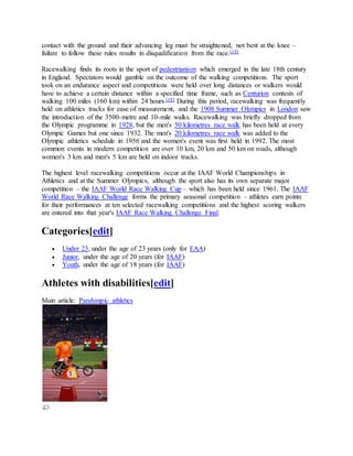 contact with the ground and their advancing leg must be straightened, not bent at the knee –
failure to follow these rules results in disqualification from the race.[19]
Racewalking finds its roots in the sport of pedestrianism which emerged in the late 18th century
in England. Spectators would gamble on the outcome of the walking competitions. The sport
took on an endurance aspect and competitions were held over long distances or walkers would
have to achieve a certain distance within a specified time frame, such as Centurion contests of
walking 100 miles (160 km) within 24 hours.[19] During this period, racewalking was frequently
held on athletics tracks for ease of measurement, and the 1908 Summer Olympics in London saw
the introduction of the 3500-metre and 10-mile walks. Racewalking was briefly dropped from
the Olympic programme in 1928, but the men's 50 kilometres race walk has been held at every
Olympic Games but one since 1932. The men's 20 kilometres race walk was added to the
Olympic athletics schedule in 1956 and the women's event was first held in 1992. The most
common events in modern competition are over 10 km, 20 km and 50 km on roads, although
women's 3 km and men's 5 km are held on indoor tracks.
The highest level racewalking competitions occur at the IAAF World Championships in
Athletics and at the Summer Olympics, although the sport also has its own separate major
competition – the IAAF World Race Walking Cup – which has been held since 1961. The IAAF
World Race Walking Challenge forms the primary seasonal competition – athletes earn points
for their performances at ten selected racewalking competitions and the highest scoring walkers
are entered into that year's IAAF Race Walking Challenge Final.
Categories[edit]
 Under 23, under the age of 23 years (only for EAA)
 Junior, under the age of 20 years (for IAAF)
 Youth, under the age of 18 years (for IAAF)
Athletes with disabilities[edit]
Main article: Paralympic athletics
 