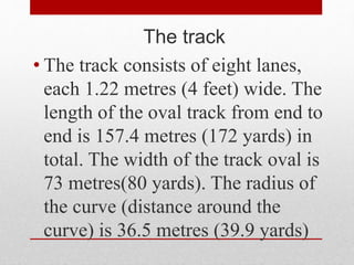 The track
• The track consists of eight lanes,
each 1.22 metres (4 feet) wide. The
length of the oval track from end to
end is 157.4 metres (172 yards) in
total. The width of the track oval is
73 metres(80 yards). The radius of
the curve (distance around the
curve) is 36.5 metres (39.9 yards)
 