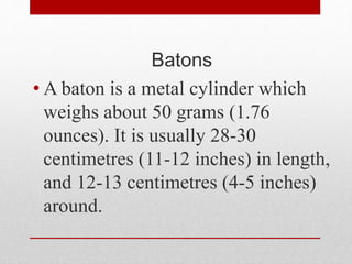 Batons
• A baton is a metal cylinder which
weighs about 50 grams (1.76
ounces). It is usually 28-30
centimetres (11-12 inches) in length,
and 12-13 centimetres (4-5 inches)
around.
 
