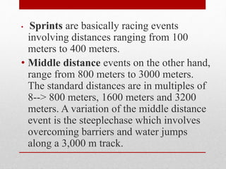 • Sprints are basically racing events
involving distances ranging from 100
meters to 400 meters.
• Middle distance events on the other hand,
range from 800 meters to 3000 meters.
The standard distances are in multiples of
8--> 800 meters, 1600 meters and 3200
meters. A variation of the middle distance
event is the steeplechase which involves
overcoming barriers and water jumps
along a 3,000 m track.
 