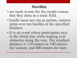 Hurdles
• are track events for the simple reason
that they done in a track field.
• hurdle races are run as sprints, runners
jump over ten hurdles in the specified
distance
• It is an event where participants race
to the finish line while leaping over
obstacles along the way. The standard
distance is 110 meters or 100 meters
for women, and 400 meters for men
 