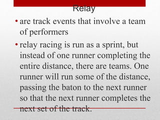 Relay
• are track events that involve a team
of performers
• relay racing is run as a sprint, but
instead of one runner completing the
entire distance, there are teams. One
runner will run some of the distance,
passing the baton to the next runner
so that the next runner completes the
next set of the track.
 