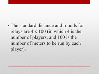 • The standard distance and rounds for
relays are 4 x 100 (in which 4 is the
number of players, and 100 is the
number of meters to be run by each
player).
 