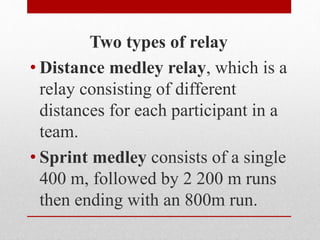 Two types of relay
• Distance medley relay, which is a
relay consisting of different
distances for each participant in a
team.
• Sprint medley consists of a single
400 m, followed by 2 200 m runs
then ending with an 800m run.
 