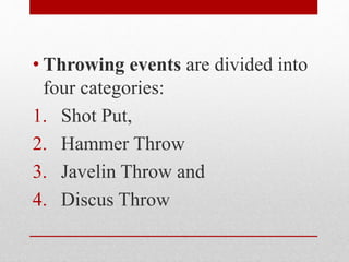 • Throwing events are divided into
four categories:
1. Shot Put,
2. Hammer Throw
3. Javelin Throw and
4. Discus Throw
 