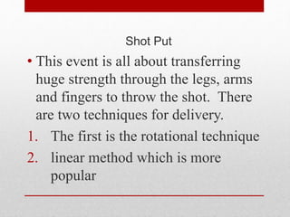 Shot Put
• This event is all about transferring
huge strength through the legs, arms
and fingers to throw the shot. There
are two techniques for delivery.
1. The first is the rotational technique
2. linear method which is more
popular
 