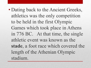 • Dating back to the Ancient Greeks,
athletics was the only competition
to be held in the first Olympic
Games which took place in Athens
in 776 BC. At that time, the single
athletic event was known as the
stade, a foot race which covered the
length of the Athenian Olympic
stadium.
 