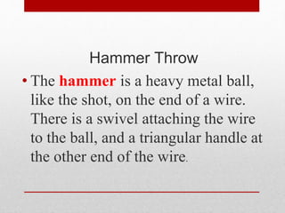 Hammer Throw
• The hammer is a heavy metal ball,
like the shot, on the end of a wire.
There is a swivel attaching the wire
to the ball, and a triangular handle at
the other end of the wire.
 