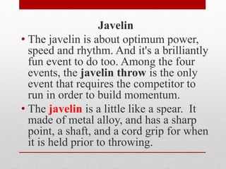 Javelin
• The javelin is about optimum power,
speed and rhythm. And it's a brilliantly
fun event to do too. Among the four
events, the javelin throw is the only
event that requires the competitor to
run in order to build momentum.
• The javelin is a little like a spear. It
made of metal alloy, and has a sharp
point, a shaft, and a cord grip for when
it is held prior to throwing.
 