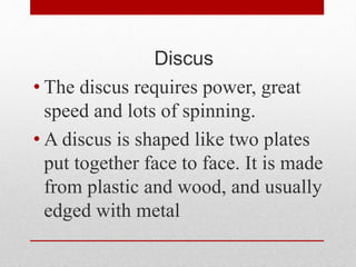 Discus
• The discus requires power, great
speed and lots of spinning.
• A discus is shaped like two plates
put together face to face. It is made
from plastic and wood, and usually
edged with metal
 