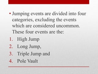 • Jumping events are divided into four
categories, excluding the events
which are considered uncommon.
These four events are the:
1. High Jump
2. Long Jump,
3. Triple Jump and
4. Pole Vault
 