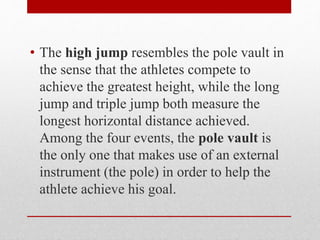 • The high jump resembles the pole vault in
the sense that the athletes compete to
achieve the greatest height, while the long
jump and triple jump both measure the
longest horizontal distance achieved.
Among the four events, the pole vault is
the only one that makes use of an external
instrument (the pole) in order to help the
athlete achieve his goal.
 