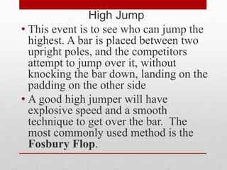 High Jump
• This event is to see who can jump the
highest. A bar is placed between two
upright poles, and the competitors
attempt to jump over it, without
knocking the bar down, landing on the
padding on the other side
• A good high jumper will have
explosive speed and a smooth
technique to get over the bar. The
most commonly used method is the
Fosbury Flop.
 
