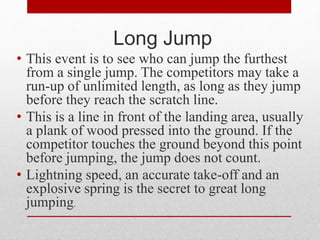 Long Jump
• This event is to see who can jump the furthest
from a single jump. The competitors may take a
run-up of unlimited length, as long as they jump
before they reach the scratch line.
• This is a line in front of the landing area, usually
a plank of wood pressed into the ground. If the
competitor touches the ground beyond this point
before jumping, the jump does not count.
• Lightning speed, an accurate take-off and an
explosive spring is the secret to great long
jumping.
 