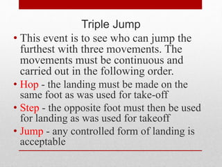 Triple Jump
• This event is to see who can jump the
furthest with three movements. The
movements must be continuous and
carried out in the following order.
• Hop - the landing must be made on the
same foot as was used for take-off
• Step - the opposite foot must then be used
for landing as was used for takeoff
• Jump - any controlled form of landing is
acceptable
 
