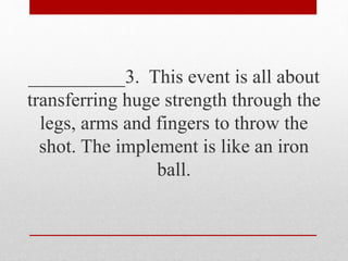 __________3. This event is all about
transferring huge strength through the
legs, arms and fingers to throw the
shot. The implement is like an iron
ball.
 