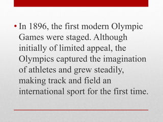 • In 1896, the first modern Olympic
Games were staged. Although
initially of limited appeal, the
Olympics captured the imagination
of athletes and grew steadily,
making track and field an
international sport for the first time.
 