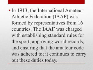• In 1913, the International Amateur
Athletic Federation (IAAF) was
formed by representatives from 16
countries. The IAAF was charged
with establishing standard rules for
the sport, approving world records,
and ensuring that the amateur code
was adhered to; it continues to carry
out these duties today.
 
